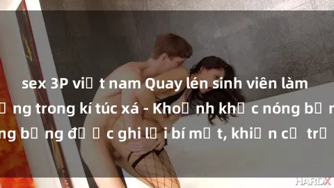 sex 3P việt nam Quay lén sinh viên làm tình ngay trên giường trong kí túc xá - Khoảnh khắc nóng bỏng được ghi lại bí mật, khiến cả trường học xôn xao.