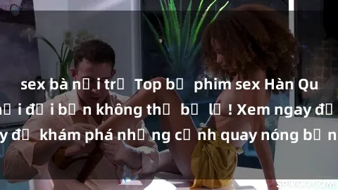 sex bà nội trợ Top bộ phim sex Hàn Quốc hot nhất mọi thời đại bạn không thể bỏ lỡ! Xem ngay để khám phá những cảnh quay nóng bỏng, đầy nghẹt thở!