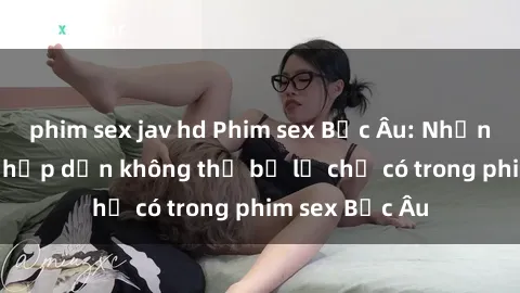 phim sex jav hd Phim sex Bắc Âu: Những cảnh nóng hấp dẫn không thể bỏ lỡ chỉ có trong phim sex Bắc Âu
