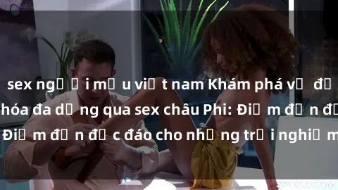 sex người mẫu việt nam Khám phá vẻ đẹp tự nhiên và văn hóa đa dạng qua sex châu Phi: Điểm đến độc đáo cho những trải nghiệm khó quên