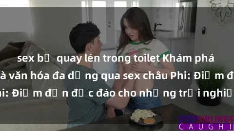 sex bị quay lén trong toilet Khám phá vẻ đẹp tự nhiên và văn hóa đa dạng qua sex châu Phi: Điểm đến độc đáo cho những trải nghiệm khó quên