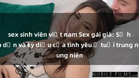 sex sinh viên việt nam Sex gái già: Sự hấp dẫn và kỳ diệu của tình yêu ở tuổi trung niên