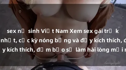 sex nữ sinh Việt Nam Xem sex gái trẻ không che hấp dẫn nhất, cực kỳ nóng bỏng và đầy kích thích, đảm bảo sẽ làm hài lòng mọi người!