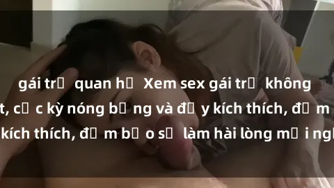 gái trẻ quan hệ Xem sex gái trẻ không che hấp dẫn nhất, cực kỳ nóng bỏng và đầy kích thích, đảm bảo sẽ làm hài lòng mọi người!
