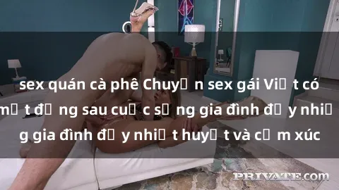 sex quán cà phê Chuyện sex gái Việt có chồng: Những bí mật đằng sau cuộc sống gia đình đầy nhiệt huyết và cảm xúc