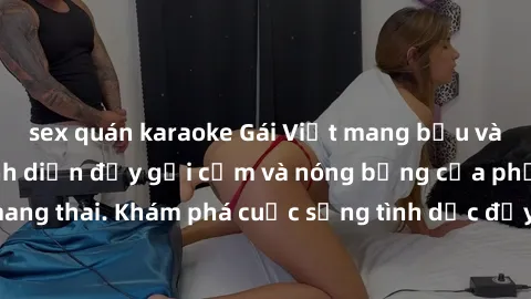 sex quán karaoke Gái Việt mang bầu và làm tình: Màn trình diễn đầy gợi cảm và nóng bỏng của phụ nữ mang thai. Khám phá cuộc sống tình dục đầy hấp dẫn và mới lạ của họ!