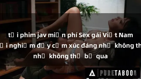 tải phim jav miễn phí Sex gái Việt Nam có con: Trải nghiệm đầy cảm xúc đáng nhớ không thể bỏ qua