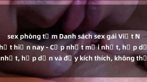 sex phòng tắm Danh sách sex gái Việt Nam sinh viên hot nhất hiện nay - Cập nhật mới nhất, hấp dẫn và đầy kích thích, không thể bỏ qua!