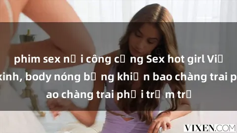 phim sex nơi công cộng Sex hot girl Việt Nam: Mặt xinh, body nóng bỏng khiến bao chàng trai phải trầm trồ