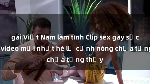 gái Việt Nam làm tình Clip sex gây sốc: Loạt video mới nhất hé lộ cảnh nóng chưa từng thấy