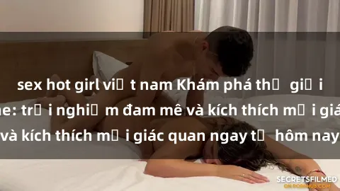 sex hot girl việt nam Khám phá thế giới mới của sex online: trải nghiệm đam mê và kích thích mọi giác quan ngay từ hôm nay!