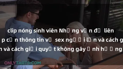 clip nóng sinh viên Những vấn đề liên quan đến việc tiếp cận thông tin về sex người lớn và cách giải quyết không gây ảnh hưởng đến trẻ em