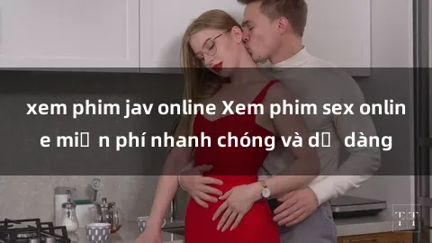 xem phim jav online Xem phim sex online miễn phí nhanh chóng và dễ dàng