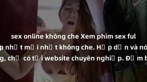 sex online không che Xem phim sex full HD đỉnh cao, cập nhật mới nhất không che. Hấp dẫn và nóng bỏng, chỉ có tại website chuyên nghiệp. Đảm bảo sẽ khiến bạn mãn nhãn!