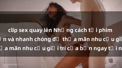 clip sex quay lén Những cách tải phim sex về máy đơn giản và nhanh chóng để thỏa mãn nhu cầu giải trí của bạn ngay tại nhà