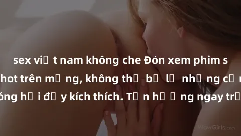 sex việt nam không che Đón xem phim sex mới nhất đang hot trên mạng, không thể bỏ lỡ những cảnh nóng hổi đầy kích thích. Tận hưởng ngay trước khi bị xoá chóng mặt!