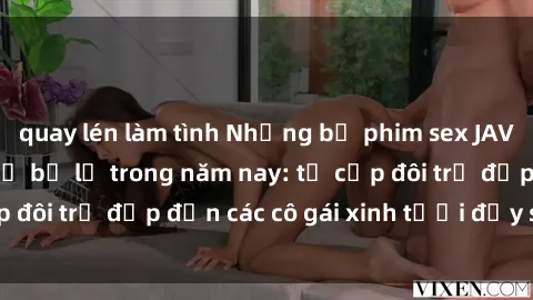 quay lén làm tình Những bộ phim sex JAV hot nhất không thể bỏ lỡ trong năm nay: từ cặp đôi trẻ đẹp đến các cô gái xinh tươi đầy sức hút.