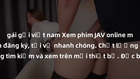gái gọi việt nam Xem phim JAV online miễn phí không cần đăng ký, tải về nhanh chóng. Chất lượng HD, dễ dàng tìm kiếm và xem trên mọi thiết bị. Đặc biệt, không quảng cáo làm phiền.