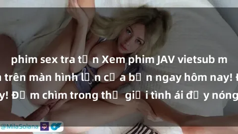 phim sex tra tấn Xem phim JAV vietsub mới nhất và hấp dẫn trên màn hình lớn của bạn ngay hôm nay! Đắm chìm trong thế giới tình ái đầy nóng bỏng và kích thích.