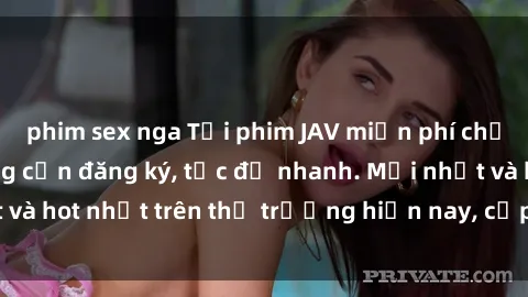 phim sex nga Tải phim JAV miễn phí chất lượng cao, không cần đăng ký, tốc độ nhanh. Mới nhất và hot nhất trên thị trường hiện nay, cập nhật hàng ngày.
