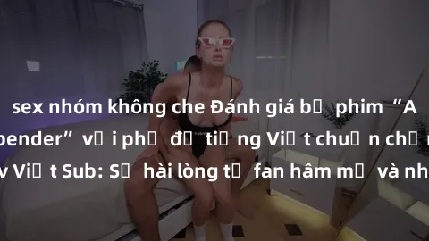 sex nhóm không che Đánh giá bộ phim “Avatar: The Last Airbender” với phụ đề tiếng Việt chuẩn chỉnh từ nhóm Jav Việt Sub: Sự hài lòng từ fan hâm mộ và những điểm đáng chú ý trong bộ phim.