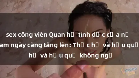 sex công viên Quan hệ tình dục của nữ sinh Việt Nam ngày càng tăng lên: Thực hư và hậu quả không ngờ