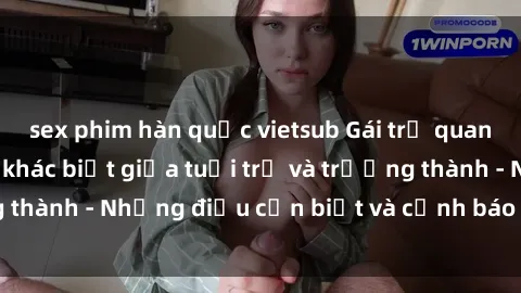 sex phim hàn quốc vietsub Gái trẻ quan hệ: Mối quan hệ khác biệt giữa tuổi trẻ và trưởng thành - Những điều cần biết và cảnh báo từ chuyên gia