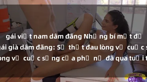 gái việt nam dâm đãng Những bí mật đằng sau vẻ ngoài gái già dâm đãng: Sự thật đau lòng về cuộc sống của phụ nữ đã qua tuổi thanh xuân