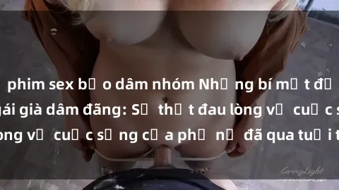 phim sex bạo dâm nhóm Những bí mật đằng sau vẻ ngoài gái già dâm đãng: Sự thật đau lòng về cuộc sống của phụ nữ đã qua tuổi thanh xuân