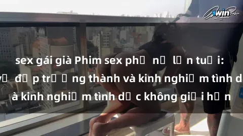 sex gái già Phim sex phụ nữ lớn tuổi: Sức hút đằng sau vẻ đẹp trưởng thành và kinh nghiệm tình dục không giới hạn