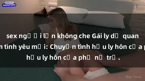 sex người lớn không che Gái ly dị quan hệ tìm kiếm tình yêu mới: Chuyện tình hậu ly hôn của phụ nữ trẻ.