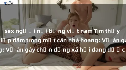 sex người nổi tiếng việt nam Tìm thấy gái bị trói và bị hiếp dâm trong một căn nhà hoang: Vụ án gây chấn động xã hội đang được điều tra vào.