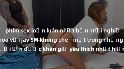 phim sex loạn luân nhật bản Trải nghiệm cảm xúc thăng hoa với jav SM không che - một trong những thể loại phim người lớn được khán giả yêu thích nhất hiện nay. Đảm bảo đem lại sự hấp dẫn, kích thích t