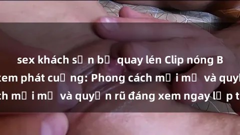 sex khách sạn bị quay lén Clip nóng BDSM khiến người xem phát cuồng: Phong cách mới mẻ và quyến rũ đáng xem ngay lập tức!