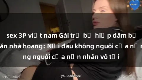 sex 3P việt nam Gái trẻ bị hiếp dâm bạo lực trong căn nhà hoang: Nỗi đau không nguôi của nạn nhân vô tội