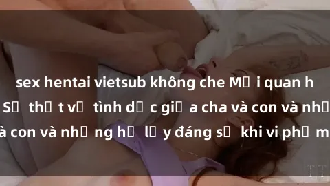 sex hentai vietsub không che Mối quan hệ giữa cha và con: Sự thật về tình dục giữa cha và con và những hệ lụy đáng sợ khi vi phạm luật pháp.