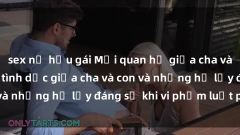 sex nữ hầu gái Mối quan hệ giữa cha và con: Sự thật về tình dục giữa cha và con và những hệ lụy đáng sợ khi vi phạm luật pháp.