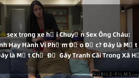 sex trong xe hơi Chuyện Sex Ông Cháu: Mối Quan Hệ Gia Đình Hay Hành Vi Phạm Đạo Đức? Đây là Một Chủ Đề Gây Tranh Cãi Trong Xã Hội Hiện Nay.