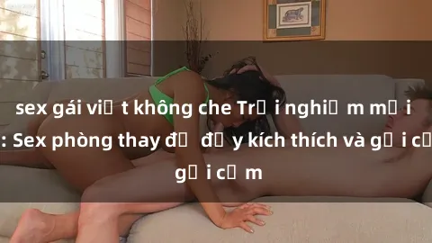 sex gái việt không che Trải nghiệm mới lạ: Sex phòng thay đồ đầy kích thích và gợi cảm