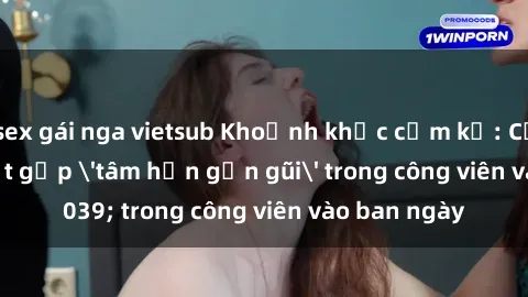 sex gái nga vietsub Khoảnh khắc cấm kỵ: Cặp đôi bị bắt gặp 'tâm hồn gần gũi' trong công viên vào ban ngày