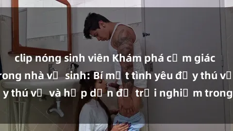 clip nóng sinh viên Khám phá cảm giác mới mẻ với sex trong nhà vệ sinh: Bí mật tình yêu đầy thú vị và hấp dẫn để trải nghiệm trong đêm hôm nay!