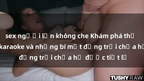 sex người lớn không che Khám phá thế giới sex quán karaoke và những bí mật động trời chưa hề được tiết lộ