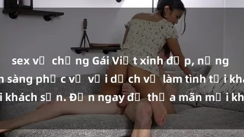 sex vợ chồng Gái Việt xinh đẹp, nồng nàn tình cảm, sẵn sàng phục vụ với dịch vụ làm tình tại khách sạn. Đến ngay để thỏa mãn mọi khao khát của bạn!