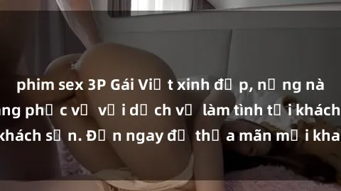 phim sex 3P Gái Việt xinh đẹp, nồng nàn tình cảm, sẵn sàng phục vụ với dịch vụ làm tình tại khách sạn. Đến ngay để thỏa mãn mọi khao khát của bạn!