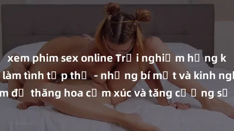 xem phim sex online Trải nghiệm hứng khởi cùng với việc làm tình tập thể - những bí mật và kinh nghiệm để thăng hoa cảm xúc và tăng cường sự gắn kết trong mối quan hệ
