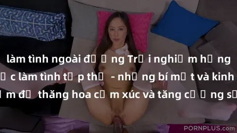 làm tình ngoài đường Trải nghiệm hứng khởi cùng với việc làm tình tập thể - những bí mật và kinh nghiệm để thăng hoa cảm xúc và tăng cường sự gắn kết trong mối quan hệ