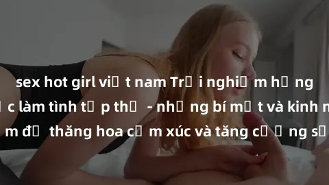 sex hot girl việt nam Trải nghiệm hứng khởi cùng với việc làm tình tập thể - những bí mật và kinh nghiệm để thăng hoa cảm xúc và tăng cường sự gắn kết trong mối quan hệ