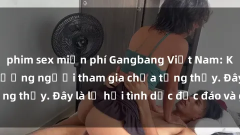 phim sex miễn phí Gangbang Việt Nam: Kỷ lục mới với số lượng người tham gia chưa từng thấy. Đây là lễ hội tình dục độc đáo và gây sốc.