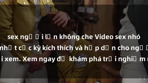 sex người lớn không che Video sex nhóm không che mới nhất cực kỳ kích thích và hấp dẫn cho người xem. Xem ngay để khám phá trải nghiệm mới lạ và đầy bất ngờ!