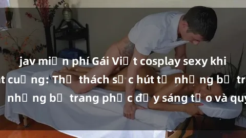 jav miễn phí Gái Việt cosplay sexy khiến fan hâm mộ phát cuồng: Thử thách sức hút từ những bộ trang phục đầy sáng tạo và quyến rũ!